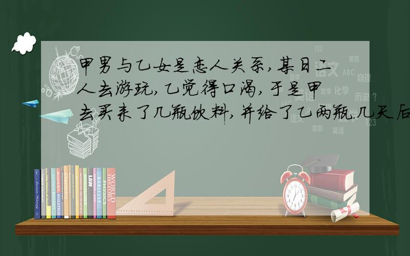 甲男与乙女是恋人关系,某日二人去游玩,乙觉得口渴,于是甲去买来了几瓶饮料,并给了乙两瓶.几天后,甲从朋友处得知其中一瓶中