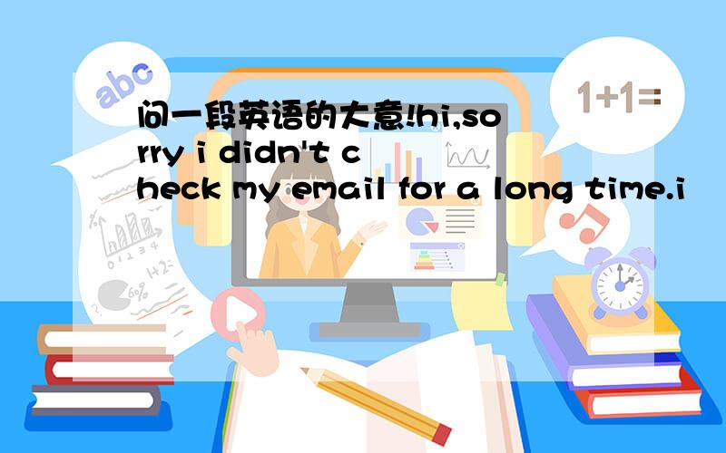 问一段英语的大意!hi,sorry i didn't check my email for a long time.i