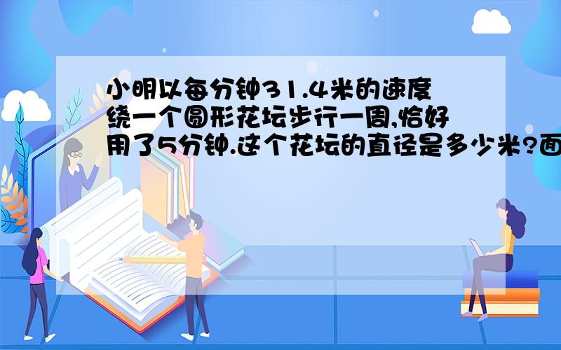 小明以每分钟31.4米的速度绕一个圆形花坛步行一周,恰好用了5分钟.这个花坛的直径是多少米?面积是多少?