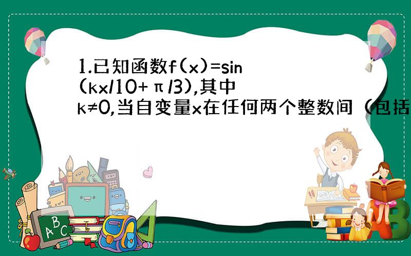 1.已知函数f(x)=sin(kx/10+π/3),其中k≠0,当自变量x在任何两个整数间（包括整数本身）变化时,至少含