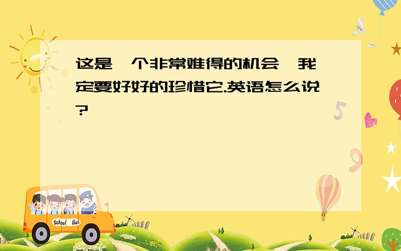 这是一个非常难得的机会,我一定要好好的珍惜它.英语怎么说?