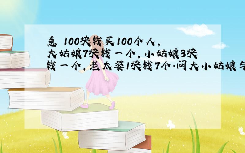 急 100块钱买100个人,大姑娘7块钱一个,小姑娘3块钱一个,老太婆1块钱7个.问大小姑娘与老太婆各有多少个