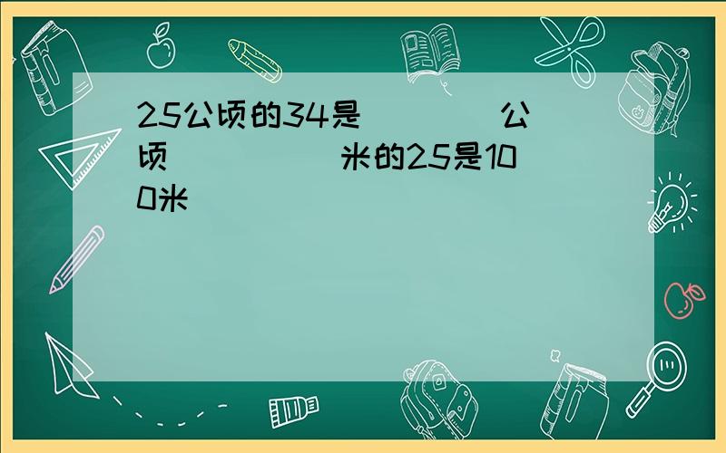 25公顷的34是 ___ 公顷． ___ 米的25是100米．