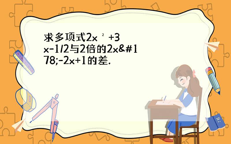 求多项式2x²+3x-1/2与2倍的2x²-2x+1的差.