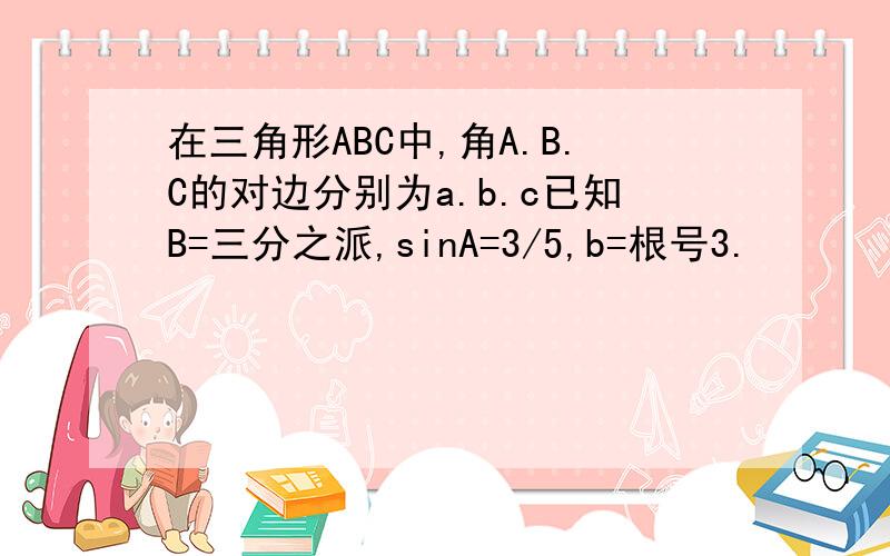 在三角形ABC中,角A.B.C的对边分别为a.b.c已知B=三分之派,sinA=3/5,b=根号3.