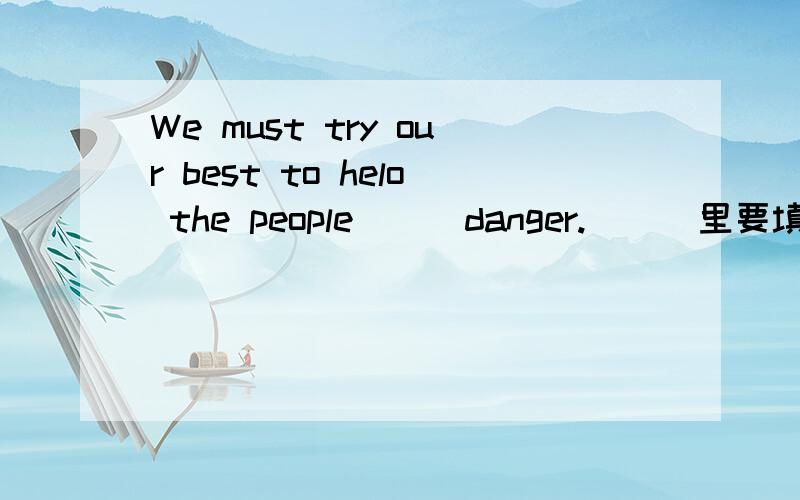 We must try our best to helo the people___danger.___里要填什么词.（