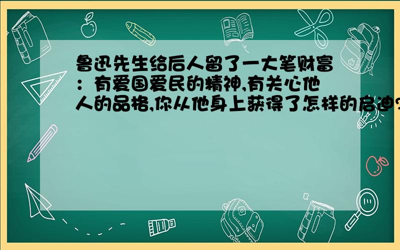 鲁迅先生给后人留了一大笔财富：有爱国爱民的精神,有关心他人的品格,你从他身上获得了怎样的启迪?