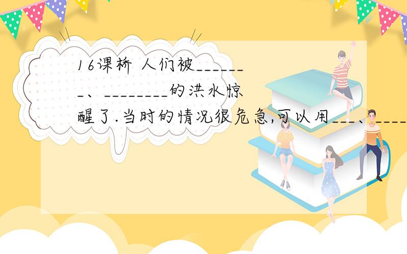 16课桥 人们被_______、________的洪水惊醒了.当时的情况很危急,可以用___、____来形容.面对洪水,