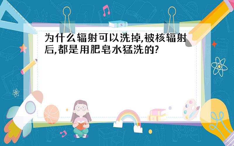 为什么辐射可以洗掉,被核辐射后,都是用肥皂水猛洗的?