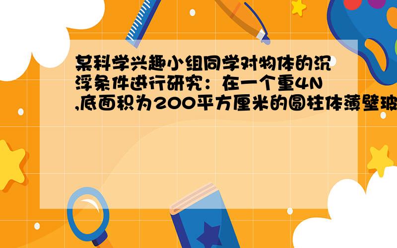 某科学兴趣小组同学对物体的沉浮条件进行研究：在一个重4N,底面积为200平方厘米的圆柱体薄壁玻璃容器底部,放一个边长为1