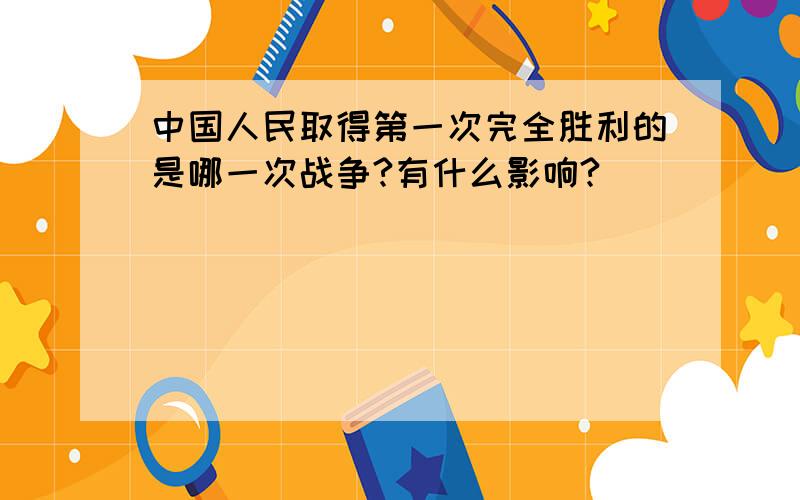 中国人民取得第一次完全胜利的是哪一次战争?有什么影响?