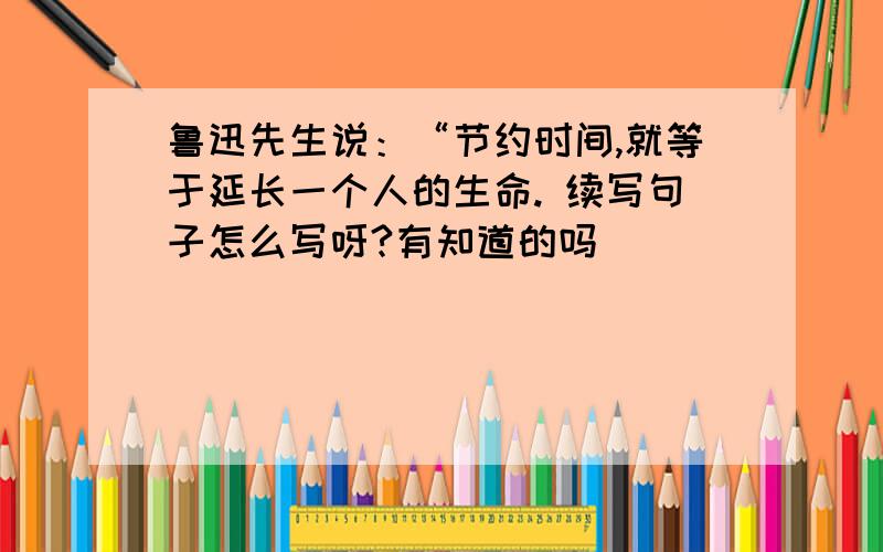 鲁迅先生说：“节约时间,就等于延长一个人的生命. 续写句子怎么写呀?有知道的吗