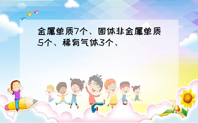 金属单质7个、固体非金属单质5个、稀有气体3个、
