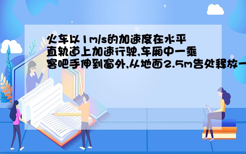 火车以1m/s的加速度在水平直轨道上加速行驶,车厢中一乘客吧手伸到窗外,从地面2.5m告处释放一物体.若不计空气阻力《g