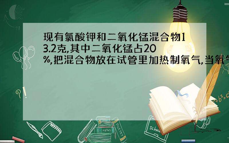 现有氯酸钾和二氧化锰混合物13.2克,其中二氧化锰占20%,把混合物放在试管里加热制氧气,当氧气收集到所需用量时,停止加