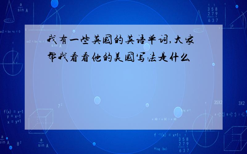 我有一些英国的英语单词,大家帮我看看他的美国写法是什么