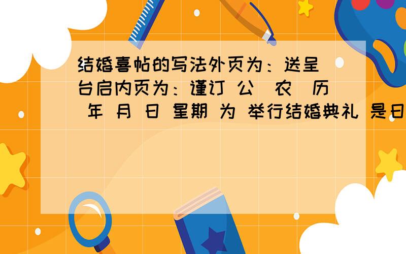 结婚喜帖的写法外页为：送呈 台启内页为：谨订 公（农）历 年 月 日 星期 为 举行结婚典礼 是日假座 敬备喜酌 恭候光