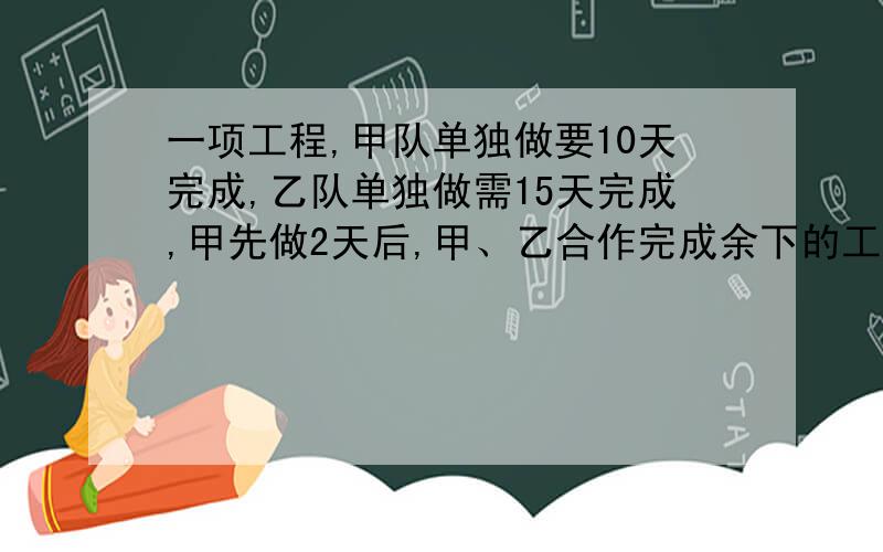 一项工程,甲队单独做要10天完成,乙队单独做需15天完成,甲先做2天后,甲、乙合作完成余下的工作,问两队还需合作几天才可