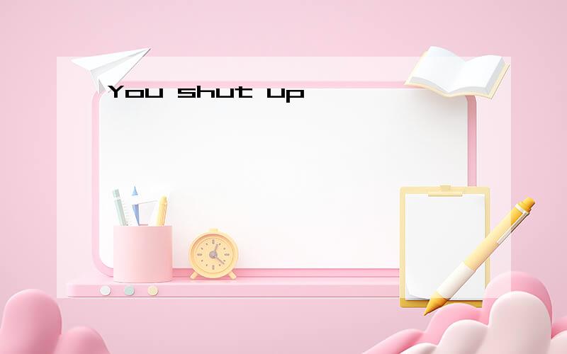 You shut up