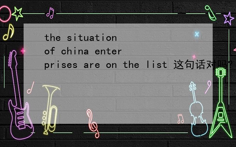 the situation of china enterprises are on the list 这句话对吗?