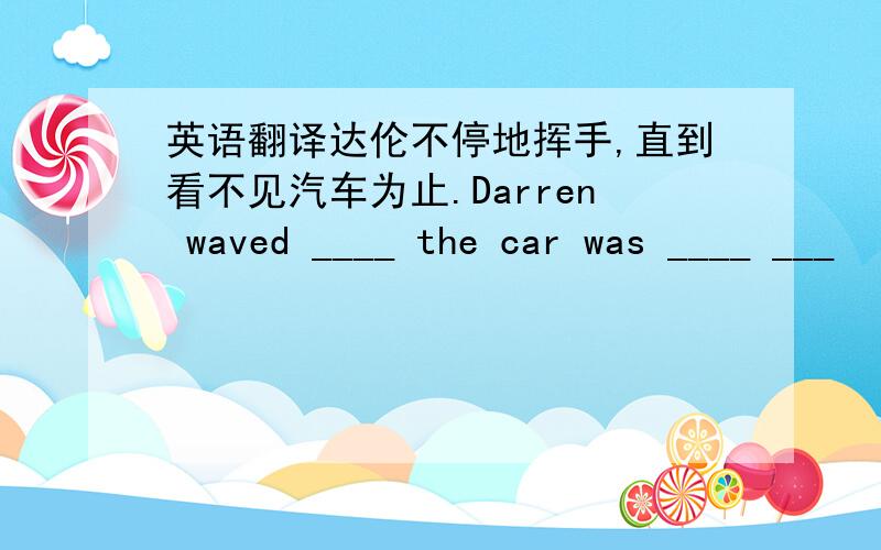 英语翻译达伦不停地挥手,直到看不见汽车为止.Darren waved ____ the car was ____ ___