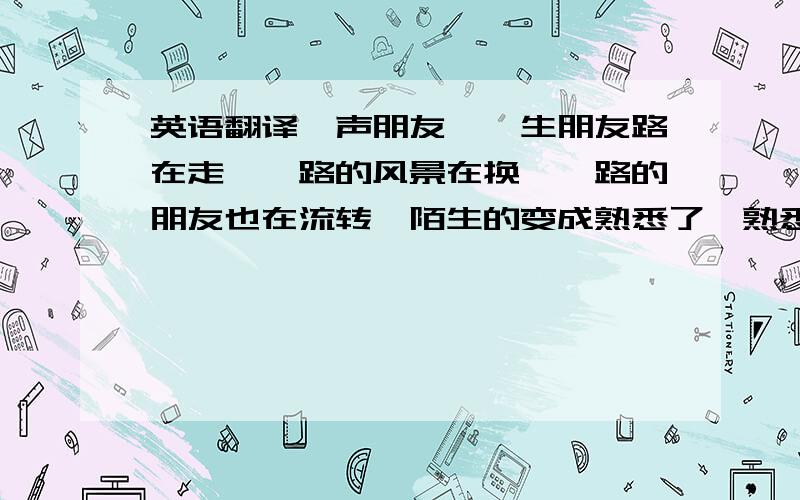 英语翻译一声朋友,一生朋友路在走,一路的风景在换,一路的朋友也在流转,陌生的变成熟悉了,熟悉的又离开了,然而离开的是不是