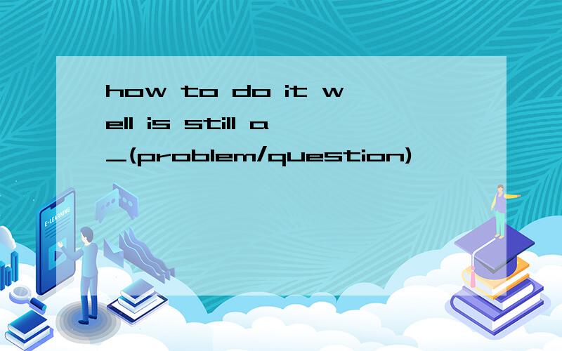 how to do it well is still a_(problem/question)