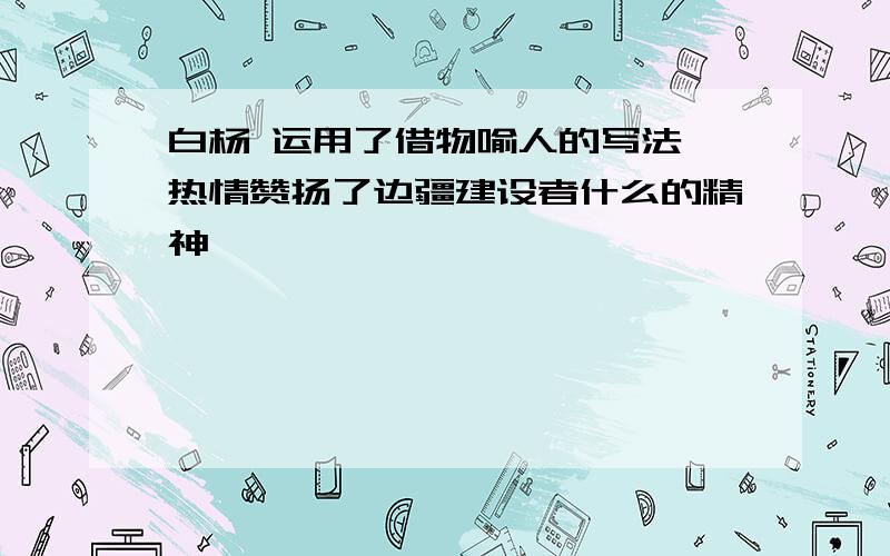 白杨 运用了借物喻人的写法,热情赞扬了边疆建设者什么的精神