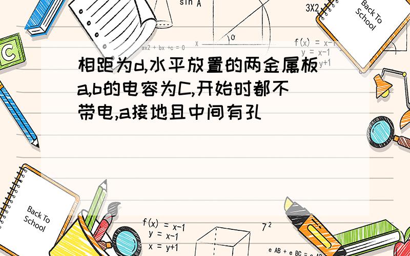 相距为d,水平放置的两金属板a,b的电容为C,开始时都不带电,a接地且中间有孔