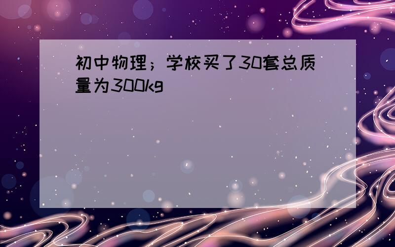 初中物理；学校买了30套总质量为300kg