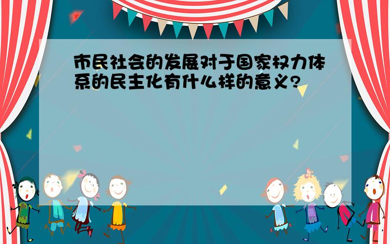 市民社会的发展对于国家权力体系的民主化有什么样的意义?