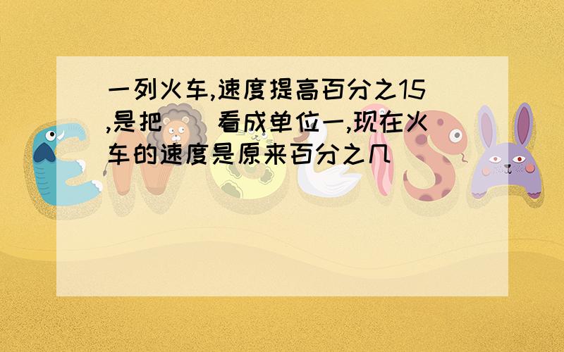 一列火车,速度提高百分之15,是把(）看成单位一,现在火车的速度是原来百分之几