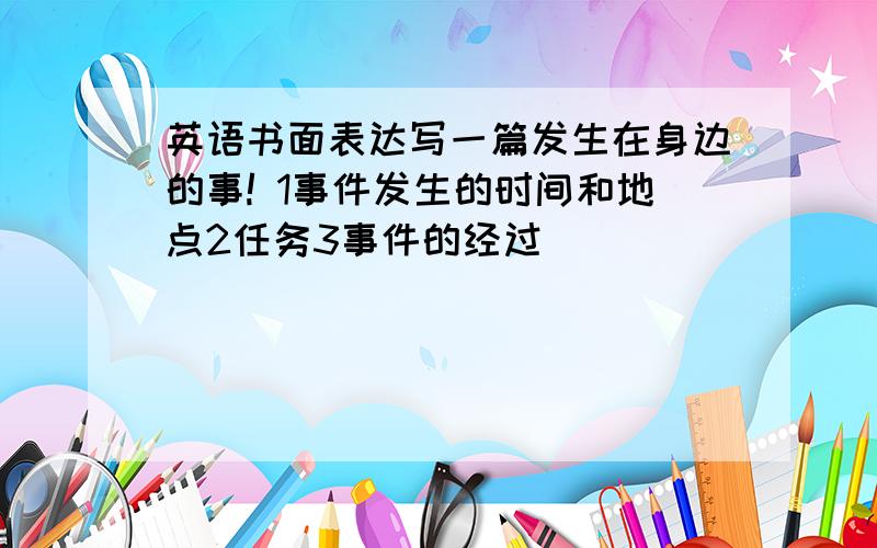 英语书面表达写一篇发生在身边的事! 1事件发生的时间和地点2任务3事件的经过