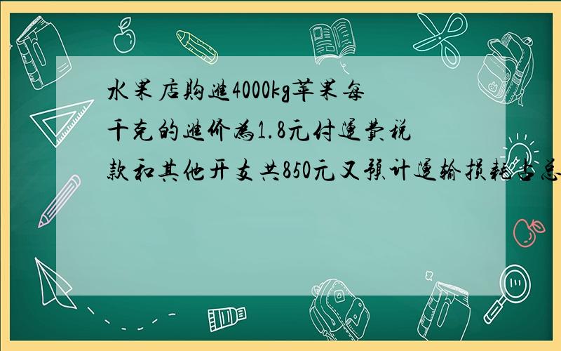 水果店购进4000kg苹果每千克的进价为1.8元付运费税款和其他开支共850元又预计运输损耗占总数的百分之一要