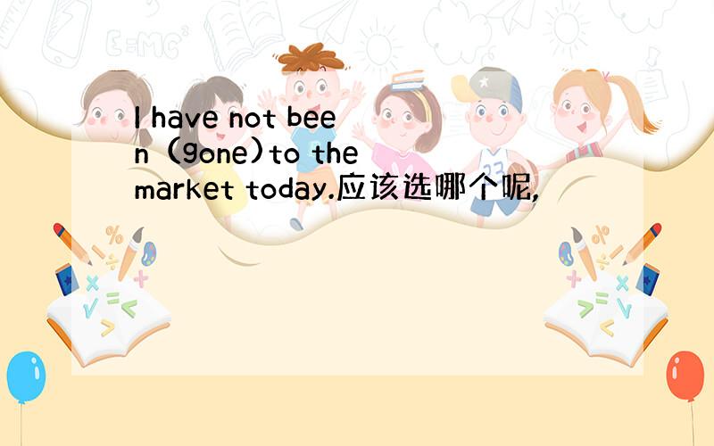 I have not been（gone)to the market today.应该选哪个呢,