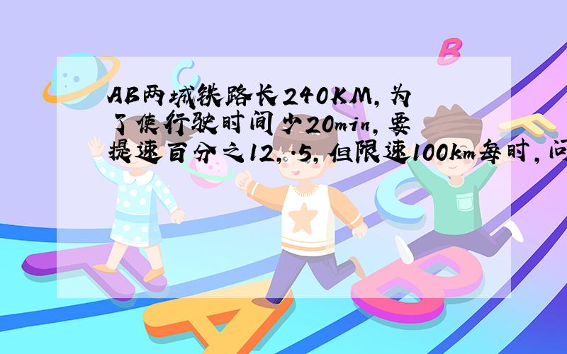 AB两城铁路长240KM,为了使行驶时间少20min,要提速百分之12,.5,但限速100km每时,问能否实现提速目标