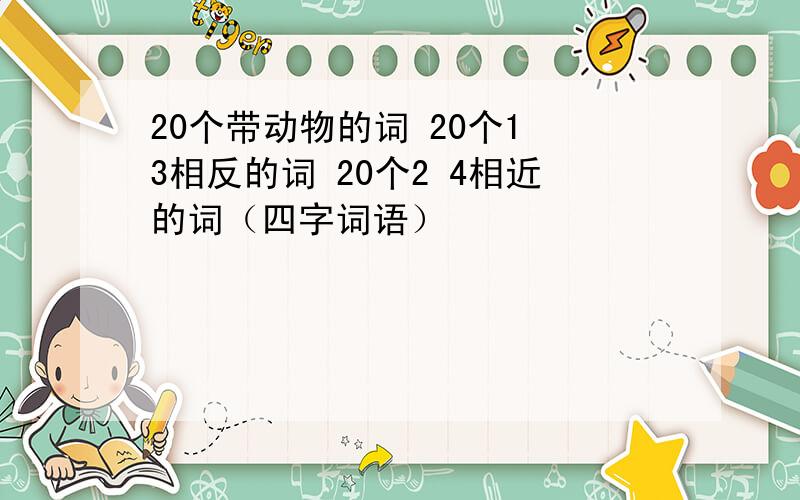 20个带动物的词 20个1 3相反的词 20个2 4相近的词（四字词语）