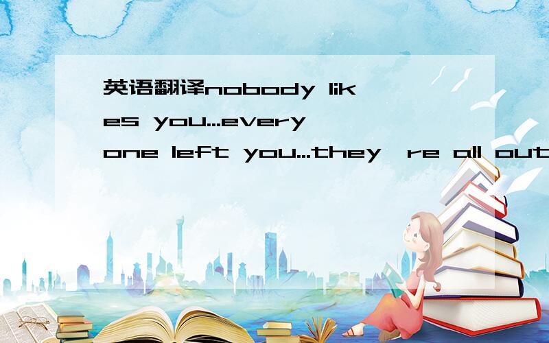 英语翻译nobody likes you...everyone left you...they're all out w