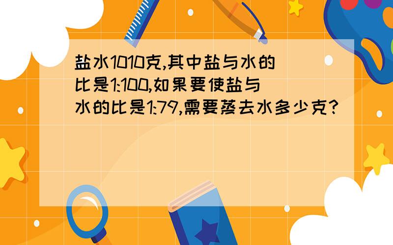 盐水1010克,其中盐与水的比是1:100,如果要使盐与水的比是1:79,需要蒸去水多少克?