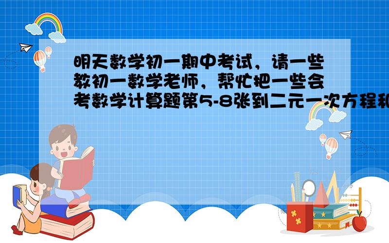 明天数学初一期中考试，请一些教初一数学老师，帮忙把一些会考数学计算题第5-8张到二元一次方程和消元，