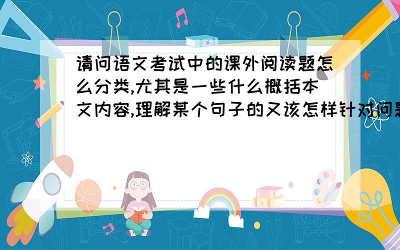 请问语文考试中的课外阅读题怎么分类,尤其是一些什么概括本文内容,理解某个句子的又该怎样针对问题解答