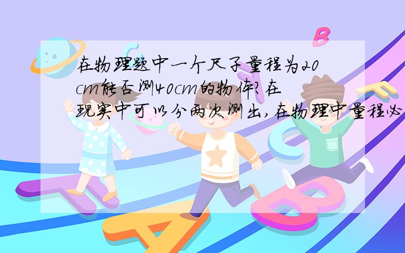 在物理题中一个尺子量程为20cm能否测40cm的物体?在现实中可以分两次测出,在物理中量程必须超过被测物体长度么?