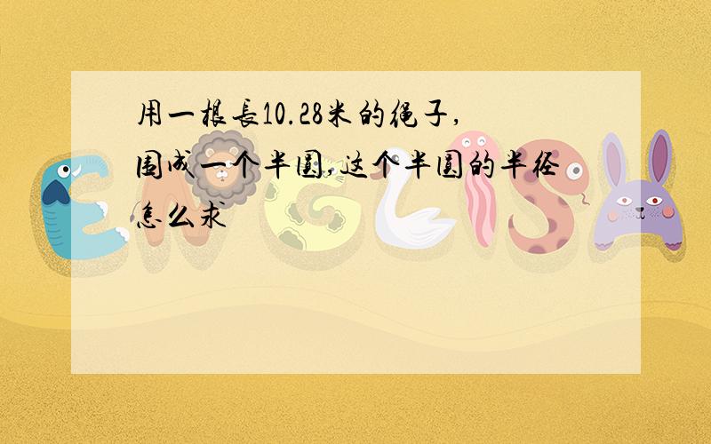 用一根长10.28米的绳子,围成一个半圆,这个半圆的半径怎么求