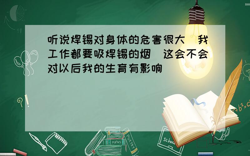 听说焊锡对身体的危害很大`我工作都要吸焊锡的烟`这会不会对以后我的生育有影响``