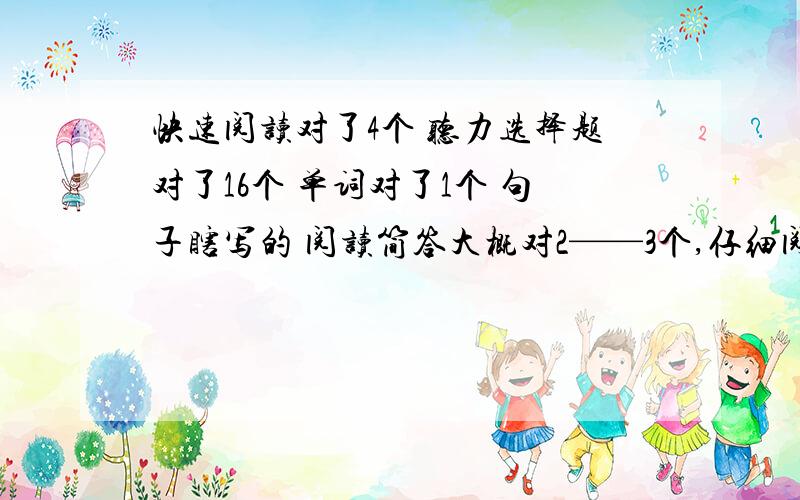 快速阅读对了4个 听力选择题对了16个 单词对了1个 句子瞎写的 阅读简答大概对2——3个,仔细阅读对8个,翻译都翻译的