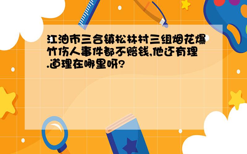 江油市三合镇松林村三组烟花爆竹伤人事件都不赔钱,他还有理.道理在哪里呀?