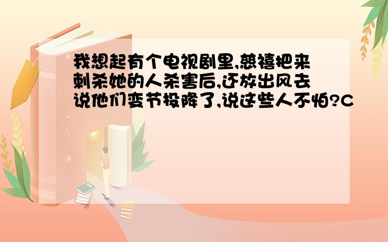 我想起有个电视剧里,慈禧把来刺杀她的人杀害后,还放出风去说他们变节投降了,说这些人不怕?C