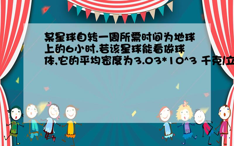 某星球自转一周所需时间为地球上的6小时.若该星球能看做球体,它的平均密度为3.03*10^3 千克/立方米.已知引力常量