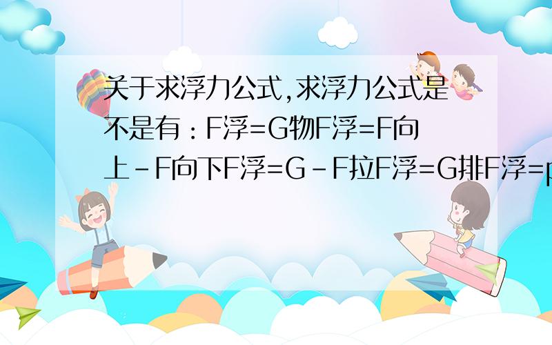 关于求浮力公式,求浮力公式是不是有：F浮=G物F浮=F向上-F向下F浮=G-F拉F浮=G排F浮=p液gV排