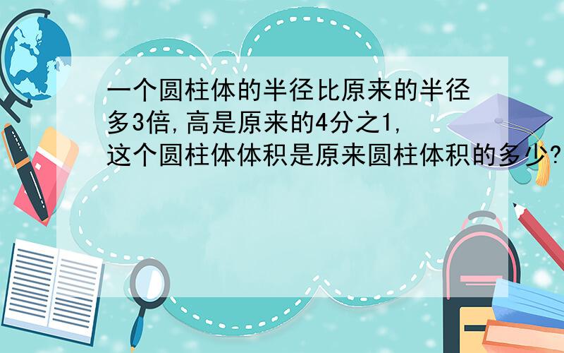 一个圆柱体的半径比原来的半径多3倍,高是原来的4分之1,这个圆柱体体积是原来圆柱体积的多少?